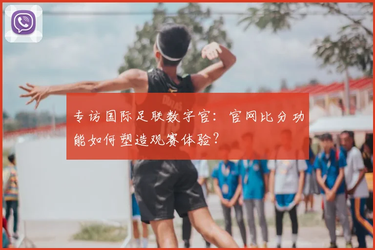 专访国际足联数字官：官网比分功能如何塑造观赛体验？