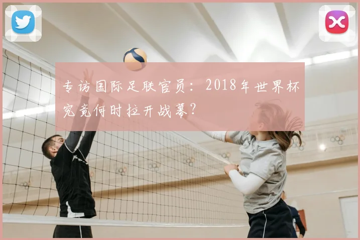 专访国际足联官员：2018年世界杯究竟何时拉开战幕？