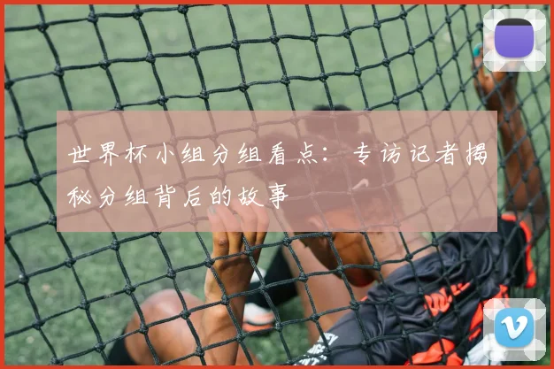 世界杯小组分组看点:专访记者揭秘分组背后的故事
