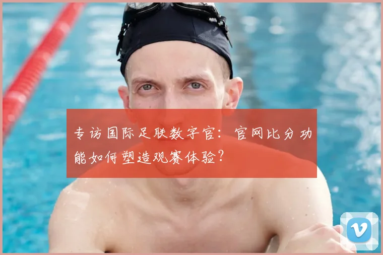 专访国际足联数字官：官网比分功能如何塑造观赛体验？
