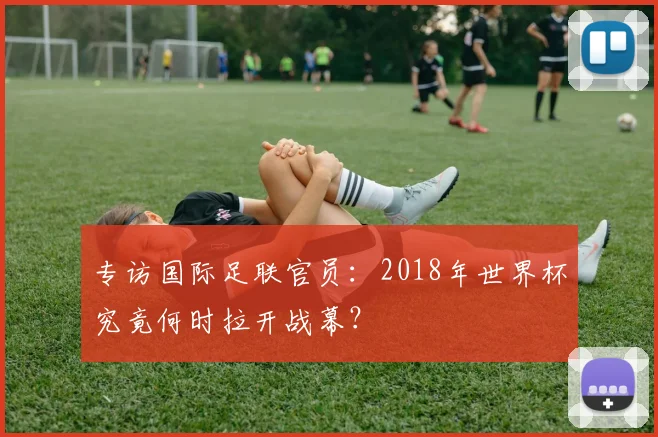 专访国际足联官员：2018年世界杯究竟何时拉开战幕？