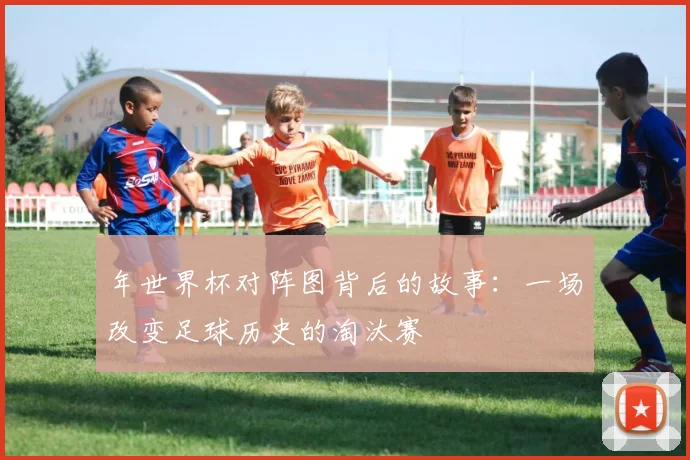 年世界杯对阵图背后的故事：一场改变足球历史的淘汰赛