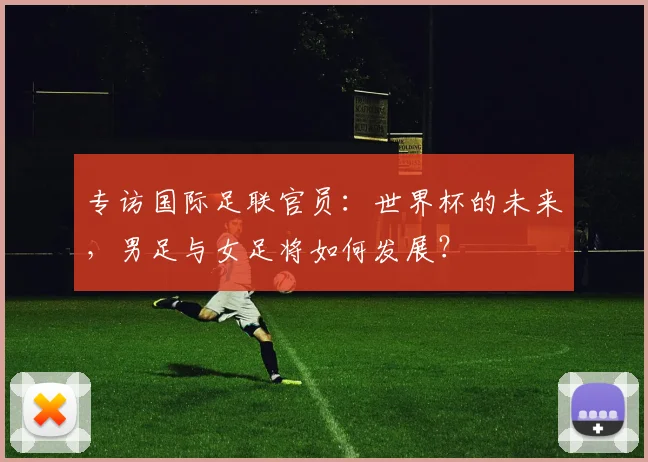 专访国际足联官员：世界杯的未来，男足与女足将如何发展？