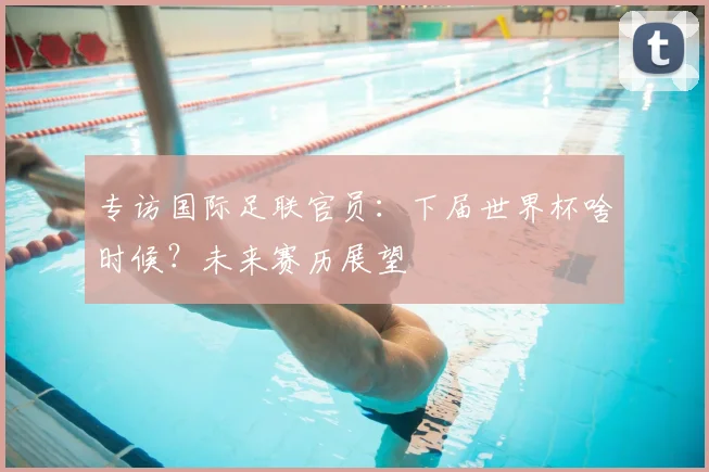 专访国际足联官员：下届世界杯啥时候？未来赛历展望