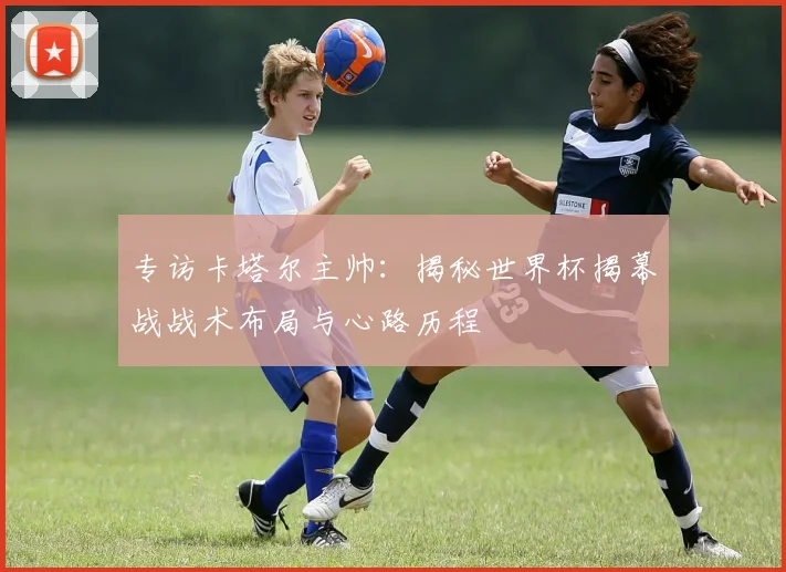 专访卡塔尔主帅：揭秘世界杯揭幕战战术布局与心路历程