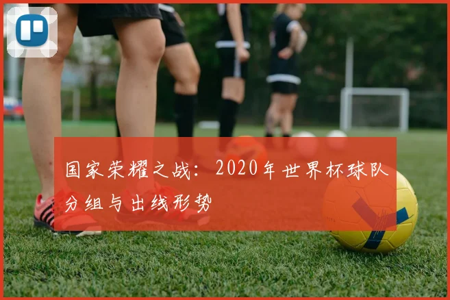 国家荣耀之战：2020年世界杯球队分组与出线形势